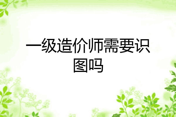 一级造价师需要识图吗