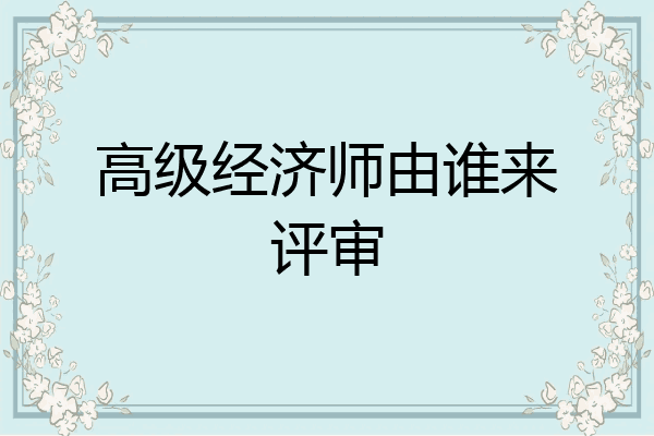 高级经济师由谁来评审