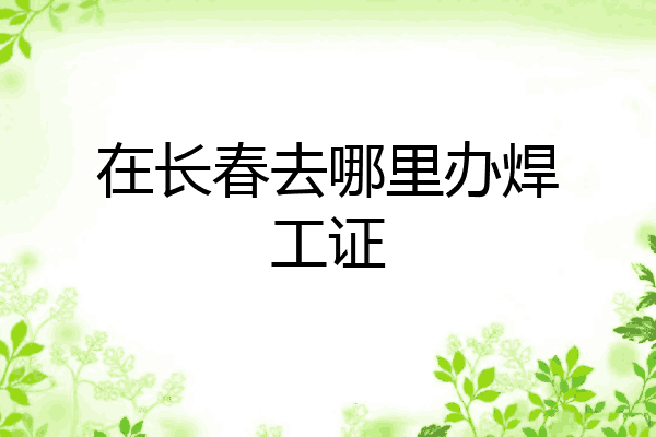 在长春去哪里办焊工证