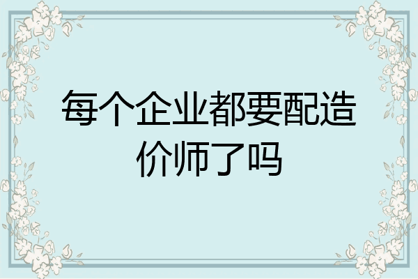 每个企业都要配造价师了吗