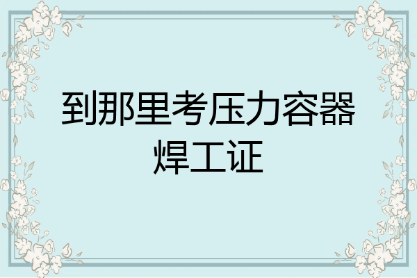 到那里考压力容器焊工证