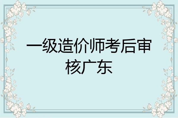 一级造价师考后审核广东