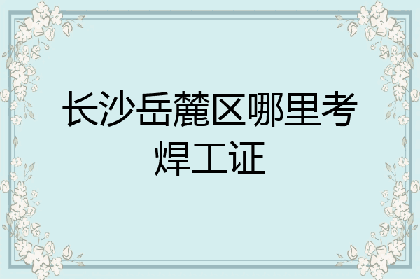 长沙岳麓区哪里考焊工证