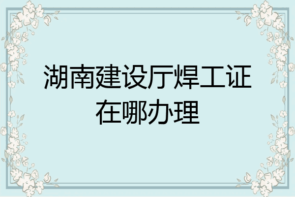 湖南建设厅焊工证在哪办理