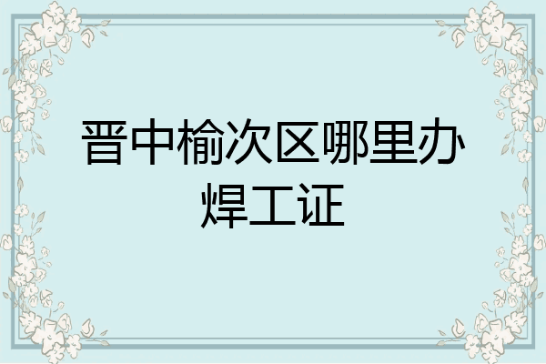 晋中榆次区哪里办焊工证