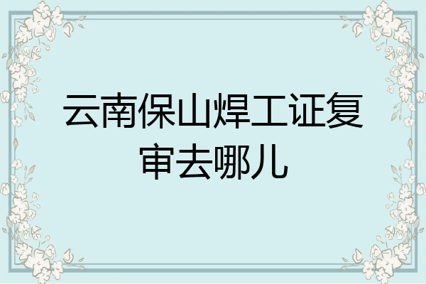 云南保山焊工证复审去哪儿