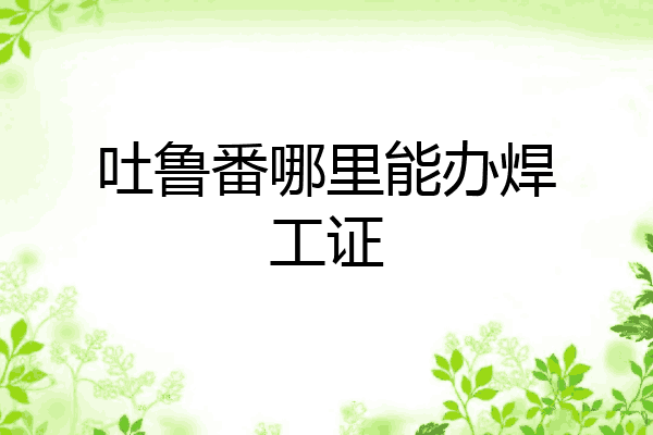 吐鲁番哪里能办焊工证