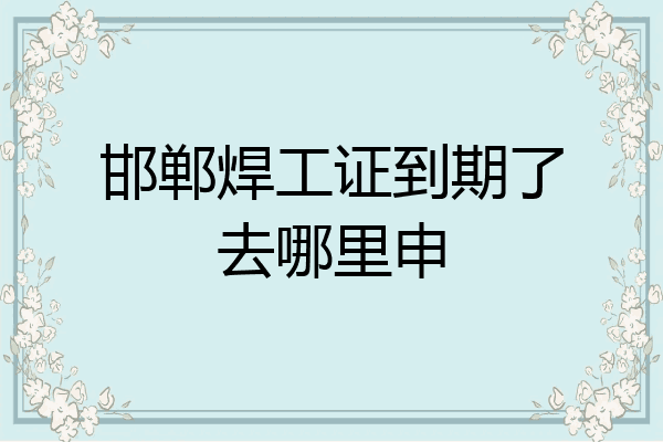 邯郸焊工证到期了去哪里申