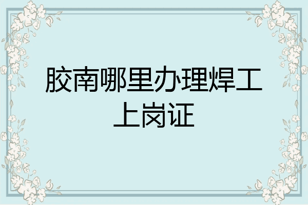 胶南哪里办理焊工上岗证