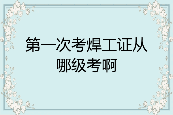 第一次考焊工证从哪级考啊