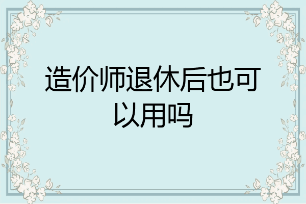 造价师退休后也可以用吗