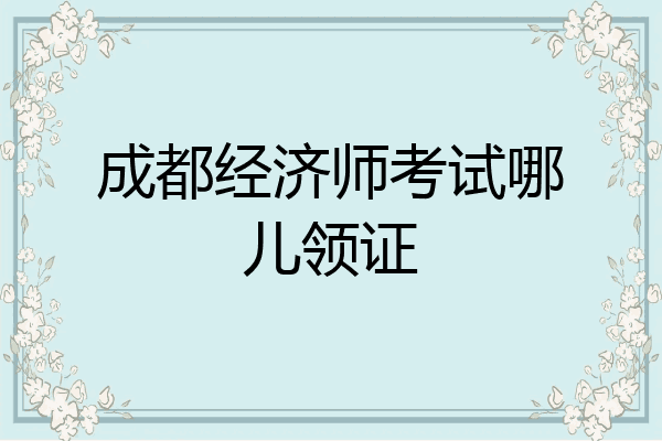 成都经济师考试哪儿领证