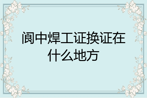 阆中焊工证换证在什么地方