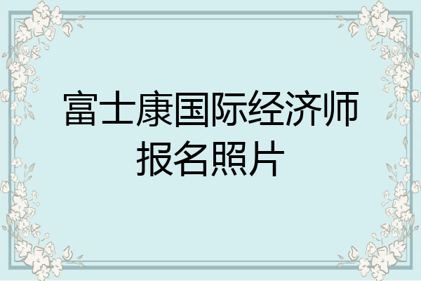 富士康国际经济师报名照片