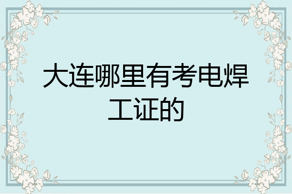 大连哪里有考电焊工证的