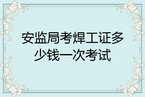 安监局考焊工证多少钱一次考试