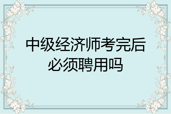 中级经济师考完后必须聘用吗