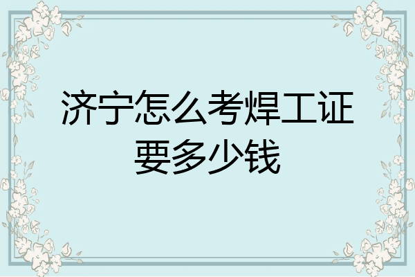 济宁怎么考焊工证要多少钱