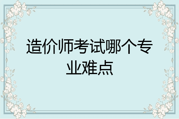 造价师考试哪个专业难点