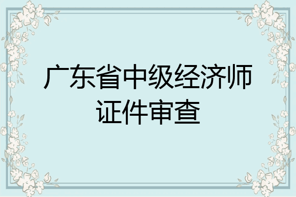 广东省中级经济师证件审查