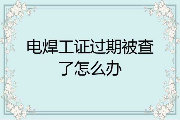 电焊工证过期被查了怎么办