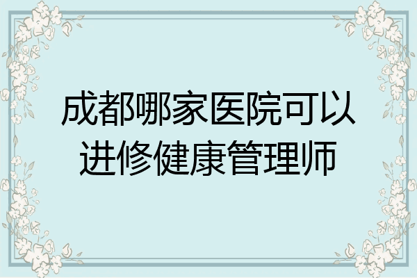 成都哪家医院可以进修健康管理师