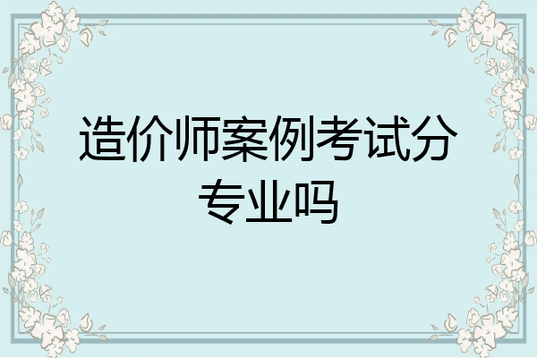 造价师案例考试分专业吗