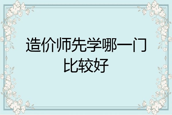 造价师先学哪一门比较好