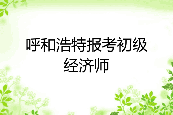 呼和浩特报考初级经济师