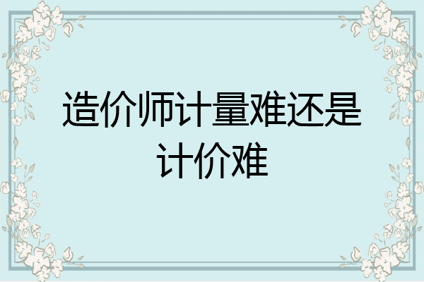 造价师计量难还是计价难