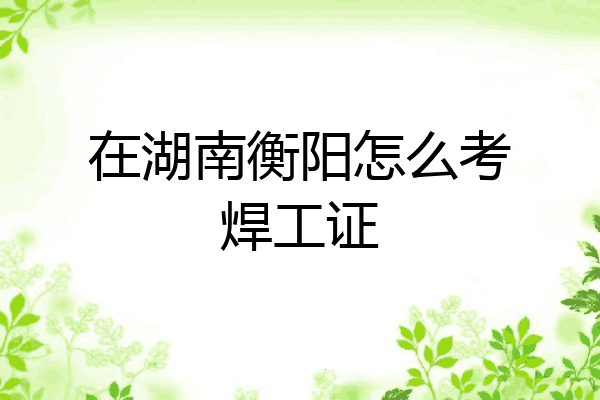 在湖南衡阳怎么考焊工证