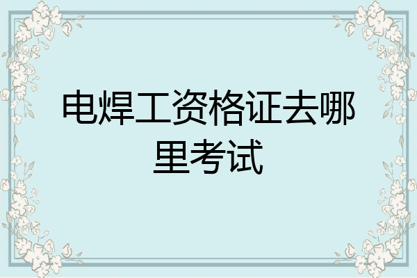 电焊工资格证去哪里考试