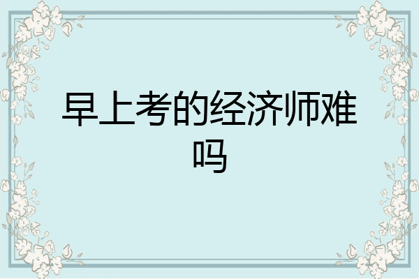 早上考的经济师难吗