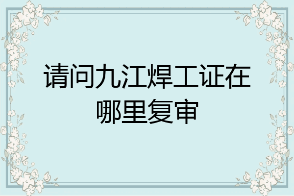请问九江焊工证在哪里复审