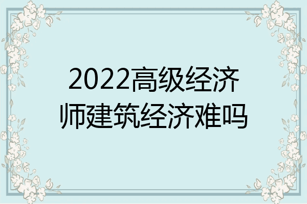 2022高级经济师建筑经济难吗