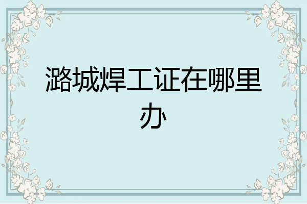 潞城焊工证在哪里办