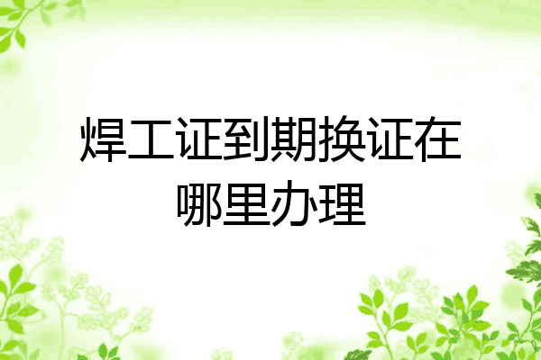 焊工证到期换证在哪里办理