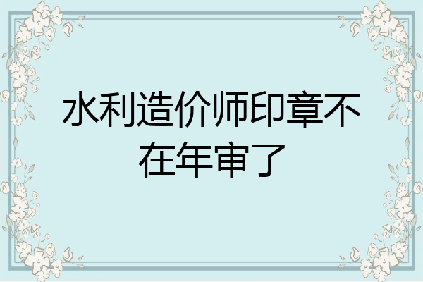 水利造价师印章不在年审了