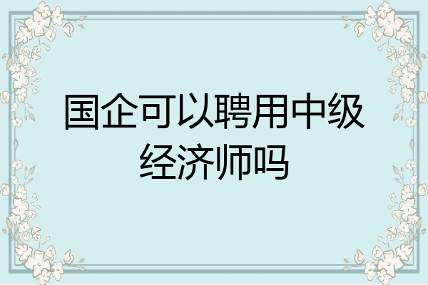 国企可以聘用中级经济师吗