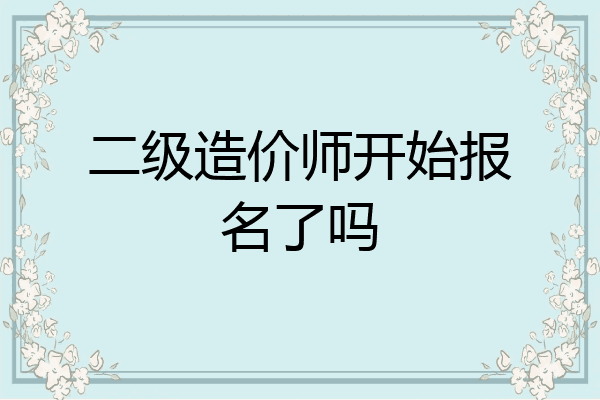 二级造价师开始报名了吗