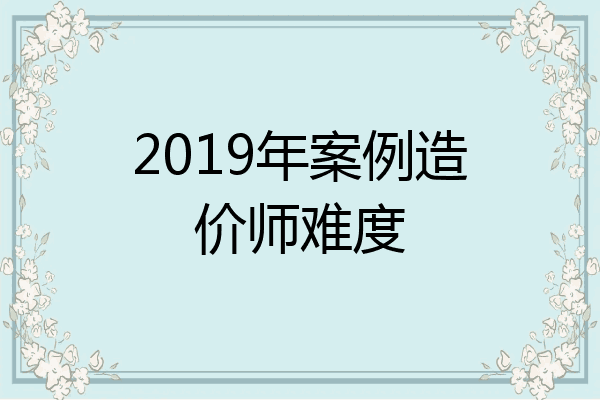 2019年案例造价师难度