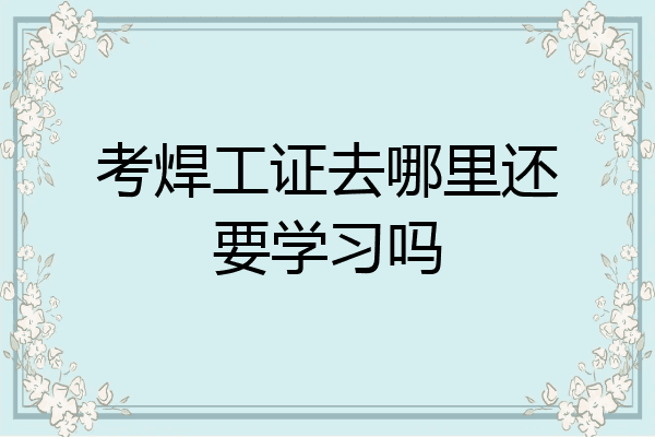 考焊工证去哪里还要学习吗