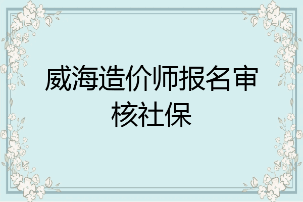 威海造价师报名审核社保