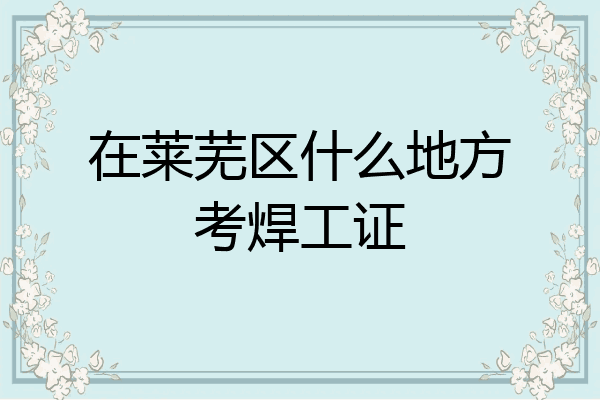 在莱芜区什么地方考焊工证