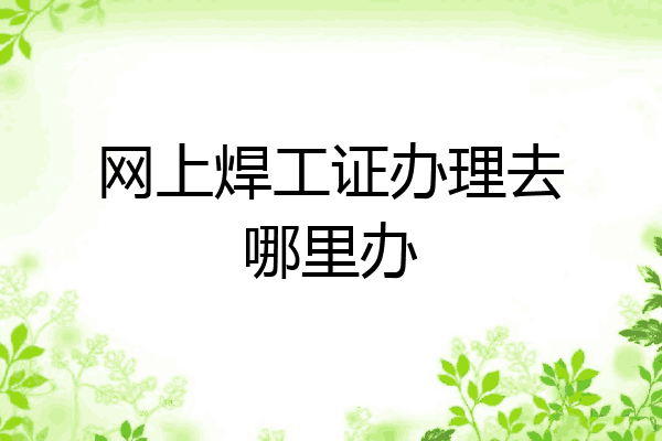 网上焊工证办理去哪里办