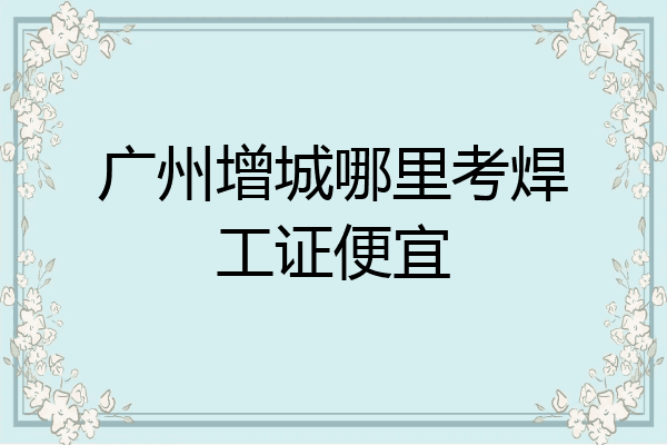 广州增城哪里考焊工证便宜