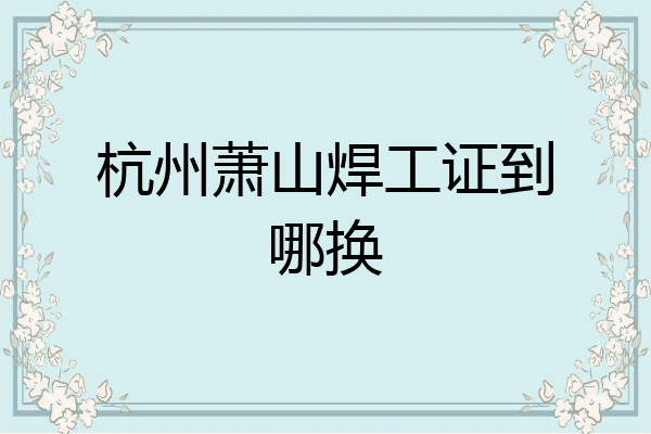 杭州萧山焊工证到哪换