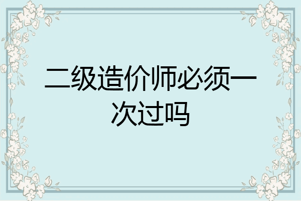 二级造价师必须一次过吗