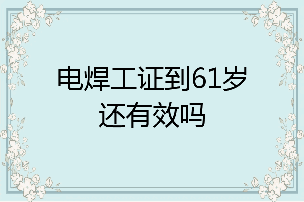 电焊工证到61岁还有效吗