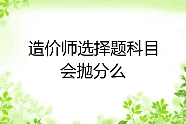 造价师选择题科目会抛分么
